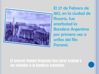 El 27 de Febrero de
                            1812, en la ciudad de
                            Rosario, fue
                            enarbolad la
                            Bandera Argentina
                            por primera vez a
                            orillas del Rio
                            Paraná.


El General Manuel Belgrano hizo jurar Lealtad a
sus soldados a la Bandera Argentina.
 