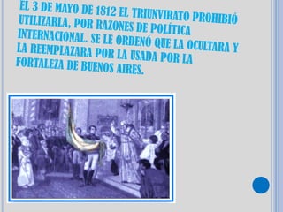 EL 3 DE MAYO DE 181
                     2 EL TRIUNVIRATO PR
 UTILIZARLA, POR RA                      OHIBIÓ
                    ZONES DE POLÍTICA
INTERNACIONAL. SE L
                    E ORDENÓ QUE LA OC
LA REEMPLAZARA PO                      ULTARA Y
                   R LA USADA POR LA
FORTALEZA DE BUENO
                    S AIRES.
 
