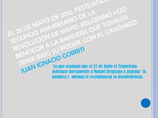DO
                                       JAN
                                  STE
                          1 2, FE E LA               HIZO
                  D E 20 IO D               ANO AVÍA
               YO RSAR BELGR OD
           MA IVE                                            IG O
       DE AN                    ,              T
                                          UE ANÓN
                            YO
E L 25 DO         DE NDMA ERA Q L C
      U N       N                       NE
 SEG LUCIÓ LA BA ER, CO
   REVO ECIR A U POD ITI.
       ND AJO S GORR
    BE A B
        NI        CIO
     TE
           NI GNA Lo que ocasionó que el 27 de Junio el Triunvirato
      JUA         ordenase nuevamente a Manuel Belgrano a guardar      la
                      bandera y además le recriminaron su desobediencia.
 