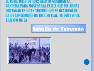 EL 18 DE JULIO DE 1812 ACEPTO GUARDAR LA
BANDERA PARA MOSTRARLA EL DÍA QUE SUS ARMAS
OBTENGAN UN GRAN TRIUNFO QUE SE OCASIONÓ EL
24 DE SEPTIEMBRE DE 1812 EN CUAL SE OBTUVO EL
TRIUNFO DE LA

                Batalla de Tucumán
 