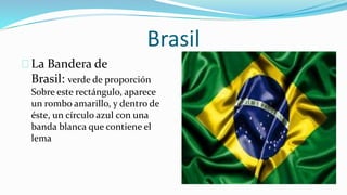Brasil
La Bandera de
Brasil: verde de proporción
Sobre este rectángulo, aparece
un rombo amarillo, y dentro de
éste, un círculo azul con una
banda blanca que contiene el
lema
 
