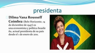presidenta
Dilma Vana Rousseff
Coímbra (Belo Horizonte, 14
de diciembre de 1947) es
una economista y política brasile
ña, actual presidenta de su país
desde el 1 de enero de 2011.
 