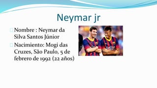 Neymar jr
Nombre : Neymar da
Silva Santos Júnior
Nacimiento: Mogi das
Cruzes, São Paulo, 5 de
febrero de 1992 (22 años)
 