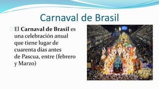 Carnaval de Brasil
El Carnaval de Brasil es
una celebración anual
que tiene lugar de
cuarenta días antes
de Pascua, entre (febrero
y Marzo)
 
