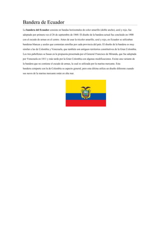 Bandera de Ecuador
La bandera del Ecuador consiste en bandas horizontales de color amarillo (doble ancho), azul y rojo, fue
adoptado por primera vez el 26 de septiembre de 1860. El diseño de la bandera actual fue concluido en 1900
con el escudo de armas en el centro. Antes de usar la tricolor amarillo, azul y rojo, en Ecuador se utilizaban
banderas blancas y azules que contenían estrellas por cada provincia del país. El diseño de la bandera es muy
similar a las de Colombia y Venezuela, que también son antiguos territorios constitutivos de la Gran Colombia.
Los tres pabellones se basan en la propuesta presentada por el General Francisco de Miranda, que fue adoptada
por Venezuela en 1811 y más tarde por la Gran Colombia con algunas modificaciones. Existe una variante de
la bandera que no contiene el escudo de armas, la cual es utilizada por la marina mercante. Esta
bandera comparte con la de Colombia su aspecto general, pero esta última utiliza un diseño diferente cuando
sus naves de la marina mercante están en alta mar.

 
