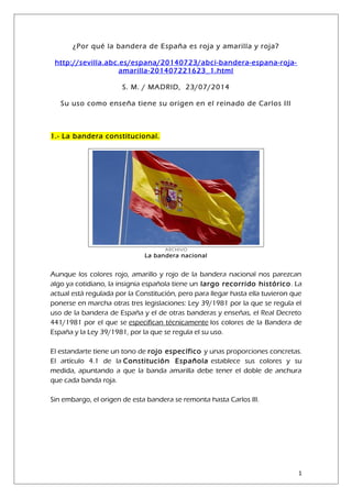 ¿Por qué la bandera de España es roja y amarilla y roja?
http://sevilla.abc.es/espana/20140723/abci-bandera-espana-roja-
amarilla-201407221623_1.html
S. M. / MADRID, 23/07/2014
Su uso como enseña tiene su origen en el reinado de Carlos III
1.- La bandera constitucional.
ARCHIVO
La bandera nacional
Aunque los colores rojo, amarillo y rojo de la bandera nacional nos parezcan
algo ya cotidiano, la insignia española tiene un largo recorrido histórico. La
actual está regulada por la Constitución, pero para llegar hasta ella tuvieron que
ponerse en marcha otras tres legislaciones: Ley 39/1981 por la que se regula el
uso de la bandera de España y el de otras banderas y enseñas, el Real Decreto
441/1981 por el que se especifican técnicamente los colores de la Bandera de
España y la Ley 39/1981, por la que se regula el su uso.
El estandarte tiene un tono de rojo específico y unas proporciones concretas.
El artículo 4.1 de la Constitución Española establece sus colores y su
medida, apuntando a que la banda amarilla debe tener el doble de anchura
que cada banda roja.
Sin embargo, el origen de esta bandera se remonta hasta Carlos III.
1
 