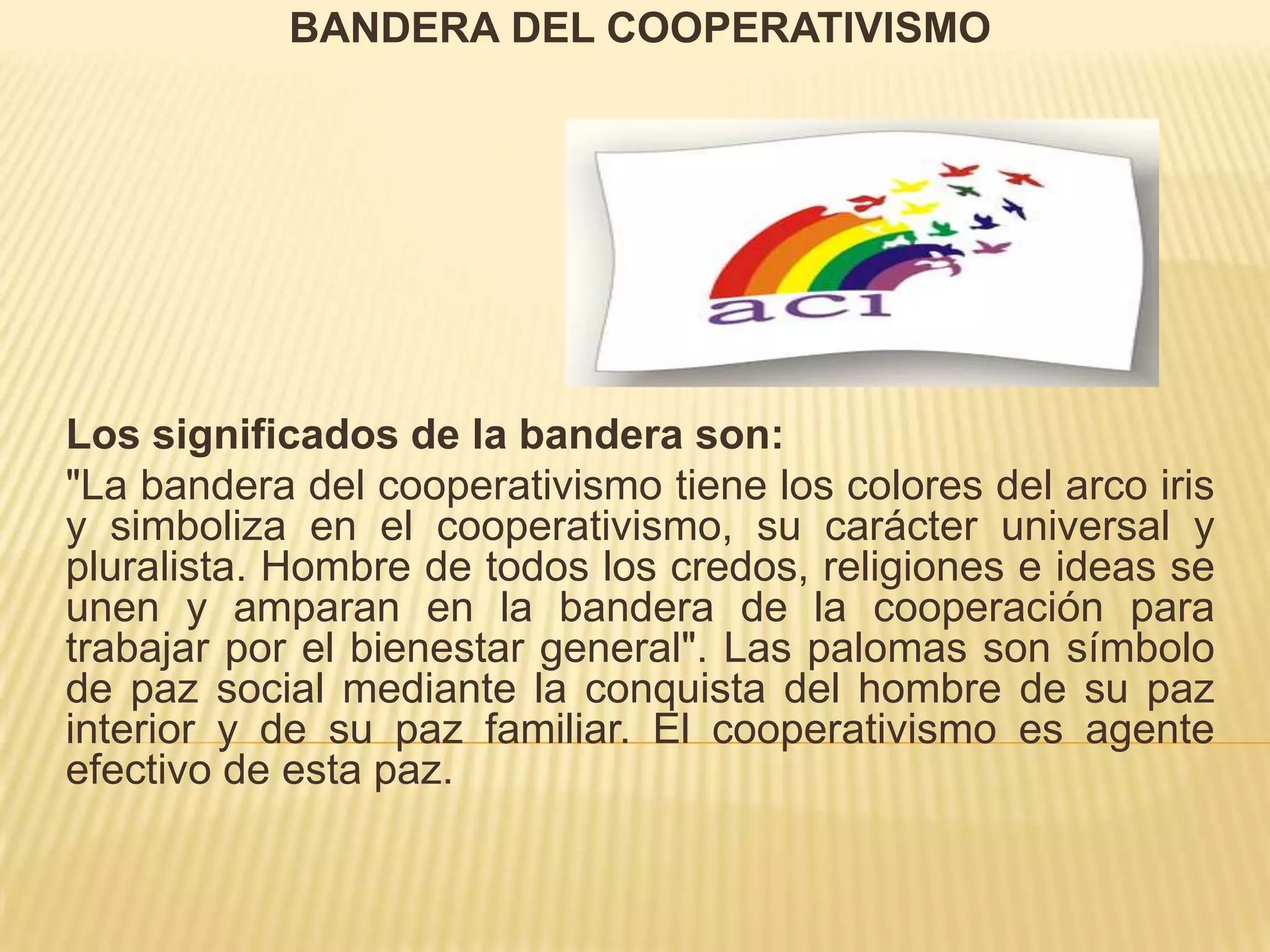 BANDERA DEL COOPERATIVISMO
Los significados de la bandera son:
"La bandera del cooperativismo tiene los colores del arco iris
y simboliza en el cooperativismo, su carácter universal y
pluralista. Hombre de todos los credos, religiones e ideas se
unen y amparan en la bandera de la cooperación para
trabajar por el bienestar general". Las palomas son símbolo
de paz social mediante la conquista del hombre de su paz
interior y de su paz familiar. El cooperativismo es agente
efectivo de esta paz.