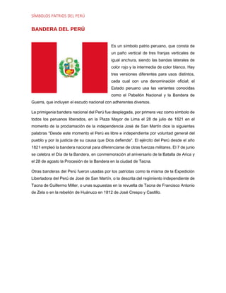 SÍMBOLOS PATRIOS DEL PERÚ
BANDERA DEL PERÚ
Es un símbolo patrio peruano, que consta de
un paño vertical de tres franjas verticales de
igual anchura, siendo las bandas laterales de
color rojo y la intermedia de color blanco. Hay
tres versiones diferentes para usos distintos,
cada cual con una denominación oficial; el
Estado peruano usa las variantes conocidas
como el Pabellón Nacional y la Bandera de
Guerra, que incluyen el escudo nacional con adherentes diversos.
La primigenia bandera nacional del Perú fue desplegada, por primera vez como símbolo de
todos los peruanos liberados, en la Plaza Mayor de Lima el 28 de julio de 1821 en el
momento de la proclamación de la independencia José de San Martín dice la siguientes
palabras "Desde este momento el Perú es libre e independiente por voluntad general del
pueblo y por la justicia de su causa que Dios defiende". El ejército del Perú desde el año
1821 empleó la bandera nacional para diferenciarse de otras fuerzas militares. El 7 de junio
se celebra el Día de la Bandera, en conmemoración al aniversario de la Batalla de Arica y
el 28 de agosto la Procesión de la Bandera en la ciudad de Tacna.
Otras banderas del Perú fueron usadas por los patriotas como la misma de la Expedición
Libertadora del Perú de José de San Martín, o la descrita del regimiento independiente de
Tacna de Guillermo Miller, o unas supuestas en la revuelta de Tacna de Francisco Antonio
de Zela o en la rebelión de Huánuco en 1812 de José Crespo y Castillo.
 