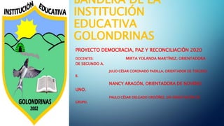 BANDERA DE LA
INSTITUCIÓN
EDUCATIVA
GOLONDRINAS
PROYECTO DEMOCRACIA, PAZ Y RECONCILIACIÓN 2020
DOCENTES: MIRTA YOLANDA MARTÍNEZ, ORIENTADORA
DE SEGUNDO A.
JULIO CÉSAR CORONADO PADILLA, ORIENTADOR DE TERCERO
B.
NANCY ARAGÓN, ORIENTADORA DE NOVENO
UNO.
PAULO CÉSAR DELGADO ORDÓÑEZ, SIN ORIENTACIÓN DE
GRUPO.
 