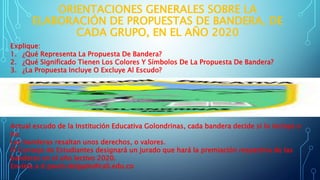 ORIENTACIONES GENERALES SOBRE LA
ELABORACIÓN DE PROPUESTAS DE BANDERA, DE
CADA GRUPO, EN EL AÑO 2020
Explique:
1. ¿Qué Representa La Propuesta De Bandera?
2. ¿Qué Significado Tienen Los Colores Y Símbolos De La Propuesta De Bandera?
3. ¿La Propuesta Incluye O Excluye Al Escudo?
Actual escudo de la Institución Educativa Golondrinas, cada bandera decide si lo incluye o
no.
Las banderas resaltan unos derechos, o valores.
El Consejo de Estudiantes designará un jurado que hará la premiación respectiva de las
banderas en el año lectivo 2020.
Envíela a d.paulo.delgado@cali.edu.co
 