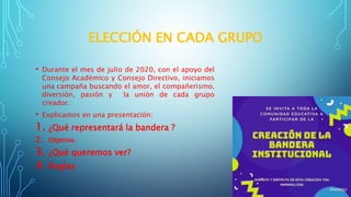 ELECCIÓN EN CADA GRUPO
• Durante el mes de julio de 2020, con el apoyo del
Consejo Académico y Consejo Directivo, iniciamos
una campaña buscando el amor, el compañerismo,
diversión, pasión y la unión de cada grupo
creador.
• Explicamos en una presentación:
1. ¿Qué representará la bandera ?
2. Objetivo.
3. ¿Qué queremos ver?
4. Reglas
 