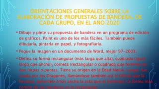 ORIENTACIONES GENERALES SOBRE LA
ELABORACIÓN DE PROPUESTAS DE BANDERA, DE
CADA GRUPO, EN EL AÑO 2020
• Dibuje y pinte su propuesta de bandera en un programa de edición
de gráficos, Paint es uno de los más fáciles. También puede
dibujarla, pintarla en papel, y fotografiarla.
• Pegue la imagen en un documento de Word, mejor 97-2003.
• Defina su forma rectangular (más larga que alta), cuadrada (igual
largo que ancho), corneta (rectangular o cuadrada que termina en
dos farpas o puntas. Tiene su origen en la Edad Media. Luego, fue
usada por los Dragones, llamándose también así el Oficial que la
llevaba), gallardete (más ancha la asta que el batiente). La forma más
común de las banderas es la rectangular.
 