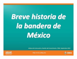 Breve historia de 
 la bandera de 
     México
     Jefatura de Instrucción y Gestión del Conocimiento. CIRIA. Septiembre 2010
 