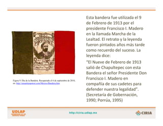 Esta bandera fue utilizada el 9 
                                                                      de Febrero de 1913 por el 
                                                                      presidente Francisco I. Madero 
                                                                      en la llamada Marcha de la 
                                                                      Lealtad. El retrato y la leyenda 
                                                                      fueron pintados años más tarde 
                                                                      como recuerdo del suceso. La 
                                                                      leyenda dice:
                                                                      “El Nueve de Febrero de 1913 
                                                                      salió de Chapultepec con esta 
                                                                      Bandera el señor Presidente Don 
Figura 9. Día de la Bandera. Recuperado el 6 de septiembre de 2010,
                                                                      Francisco I. Madero en 
en: http://ensanluispotosi.com/Mexico/Bandera.htm
                                                                      compañía de sus cadetes para 
                                                                      defender nuestra legalidad”. 
                                                                      (Secretaría de Gobernación, 
                                                                      1990; Porrúa, 1995)
 