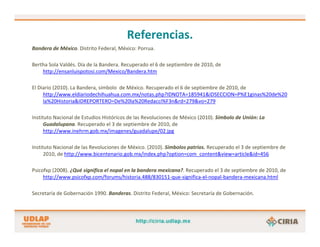 Referencias.
Bandera de México. Distrito Federal, México: Porrua.

Bertha Sola Valdés. Día de la Bandera. Recuperado el 6 de septiembre de 2010, de 
    http://ensanluispotosi.com/Mexico/Bandera.htm

El Diario (2010). La Bandera, símbolo  de México. Recuperado el 6 de septiembre de 2010, de  
     http://www.eldiariodechihuahua.com.mx/notas.php?IDNOTA=185941&IDSECCION=P%E1ginas%20de%20
     la%20Historia&IDREPORTERO=De%20la%20Redacci%F3n&rd=279&vo=279

Instituto Nacional de Estudios Históricos de las Revoluciones de México (2010). Símbolo de Unión: La 
      Guadalupana. Recuperado el 3 de septiembre de 2010, de 
      http://www.inehrm.gob.mx/imagenes/guadalupe/02.jpg

Instituto Nacional de las Revoluciones de México. (2010). Símbolos patrios. Recuperado el 3 de septiembre de 
      2010, de http://www.bicentenario.gob.mx/index.php?option=com_content&view=article&id=456

Psicofxp (2008). ¿Qué significa el nopal en la bandera mexicana?. Recuperado el 3 de septiembre de 2010, de 
     http://www.psicofxp.com/forums/historia.488/830151‐que‐significa‐el‐nopal‐bandera‐mexicana.html

Secretaría de Gobernación 1990. Banderas. Distrito Federal, México: Secretaría de Gobernación.
 