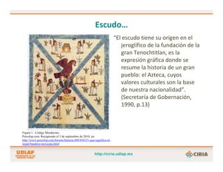 Escudo…
                                                                       “El escudo tiene su origen en el 
                                                                          jeroglífico de la fundación de la 
                                                                          gran Tenochtitlan, es la 
                                                                          expresión gráfica donde se 
                                                                          resume la historia de un gran
                                                                          pueblo: el Azteca, cuyos
                                                                          valores culturales son la base 
                                                                          de nuestra nacionalidad”. 
                                                                          (Secretaría de Gobernación, 
                                                                          1990, p.13)



Figura 1. Código Mendocino.
Psicofxp.com. Recuperado el 3 de septiembre de 2010, en:
http://www.psicofxp.com/forums/historia.488/830151-que-significa-el-
nopal-bandera-mexicana.html
 