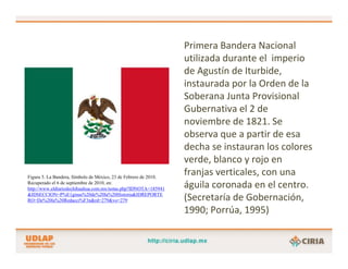 Primera Bandera Nacional 
                                                                  utilizada durante el  imperio 
                                                                  de Agustín de Iturbide, 
                                                                  instaurada por la Orden de la 
                                                                  Soberana Junta Provisional 
                                                                  Gubernativa el 2 de 
                                                                  noviembre de 1821. Se 
                                                                  observa que a partir de esa 
                                                                  decha se instauran los colores 
                                                                  verde, blanco y rojo en 
Figura 5. La Bandera, Símbolo de México, 23 de Febrero de 2010.
                                                                  franjas verticales, con una 
Recuperado el 6 de septiembre de 2010, en:
http://www.eldiariodechihuahua.com.mx/notas.php?IDNOTA=185941     águila coronada en el centro. 
&IDSECCION=P%E1ginas%20de%20la%20Historia&IDREPORTE
RO=De%20la%20Redacci%F3n&rd=279&vo=279                            (Secretaría de Gobernación, 
                                                                  1990; Porrúa, 1995)
 