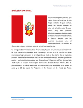 “Símbolos Patrios del Perú”

BANDERA NACIONAL

Es un símbolo patrio peruano, que
consta de un paño vertical de tres
franjas verticales de igual anchura,
siendo las bandas laterales de
color rojo y la intermedia de color
blanco.

Hay

tres

versiones

diferentes para usos distintos, cada
cual con una denominación oficial;
el

Estado

variantes

peruano
conocidas

usa

las

como

el

Pabellón Nacional y la Bandera de
Guerra, que incluyen el escudo nacional con adherentes diversos.
La primigenia bandera nacional del Perú fue desplegada, por primera vez como símbolo
de todos los peruanos liberados, en la Plaza Mayor de Lima el 28 de julio de 1821 en el
momento de la proclamación de la independencia José de San Martín dice la siguientes
palabras "Desde este momento el Perú es libre e independiente por voluntad general del
pueblo y por la justicia de su causa que Dios defiende". El ejército del Perú desde el año
1821 empleó la bandera nacional para diferenciarse de otras fuerzas militares. El 7 de
junio se celebra el Día de la Bandera, en conmemoración al aniversario de la Batalla de
Arica y el 28 de agosto la Procesión de la Bandera en la ciudad de Tacna.

JHOSELYN LLANOS VERA

1

 