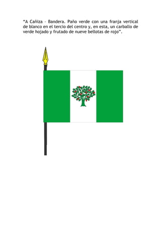 “A Cañiza – Bandera. Paño verde con una franja vertical
de blanco en el tercio del centro y, en esta, un carballo de
verde hojado y frutado de nueve bellotas de rojo”.
 