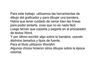 Para este trabajo  utilizamos las herramientas de dibujo del graficador y para dibujar una bandera. Había que tener cuidado de cerrar bien las líneas para poder pintarla, cosa que no es nada fácil. Luego tenían que copiarla y pegarla en el procesador de textos Word.  Y por último escribir algo sobre la bandera, usando distintos tamaños y tipos de fuente. Para el título utilizaron WordArt. Algunos chicos hicieron otros dibujos sobre la época colonial. 