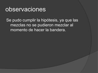 observaciones 
Se pudo cumplir la hipótesis, ya que las 
mezclas no se pudieron mezclar al 
momento de hacer la bandera. 
 