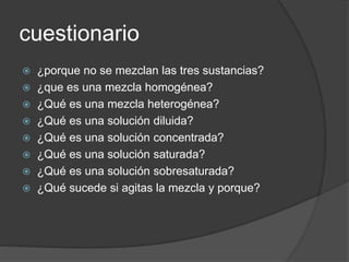cuestionario 
 ¿porque no se mezclan las tres sustancias? 
 ¿que es una mezcla homogénea? 
 ¿Qué es una mezcla heterogénea? 
 ¿Qué es una solución diluida? 
 ¿Qué es una solución concentrada? 
 ¿Qué es una solución saturada? 
 ¿Qué es una solución sobresaturada? 
 ¿Qué sucede si agitas la mezcla y porque? 

