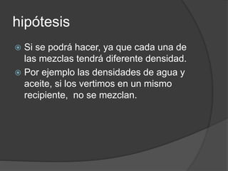 hipótesis 
 Si se podrá hacer, ya que cada una de 
las mezclas tendrá diferente densidad. 
 Por ejemplo las densidades de agua y 
aceite, si los vertimos en un mismo 
recipiente, no se mezclan. 
 