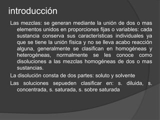 introducción 
Las mezclas: se generan mediante la unión de dos o mas 
elementos unidos en proporciones fijas o variables: cada 
sustancia conserva sus características individuales ya 
que se tiene la unión física y no se lleva acabo reacción 
alguna, generalmente se clasifican en homogéneas y 
heterogéneas, normalmente se les conoce como 
disoluciones a las mezclas homogéneas de dos o mas 
sustancias. 
La disolución consta de dos partes: soluto y solvente 
Las soluciones sepueden clasificar en: s. diluida, s. 
concentrada, s. saturada, s. sobre saturada 
 