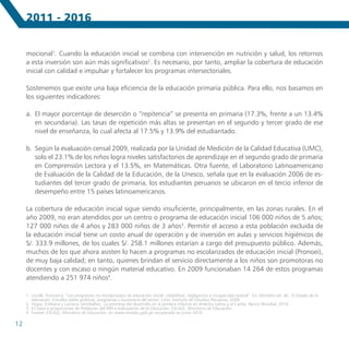 2011 - 2016


     mocional1. Cuando la educación inicial se combina con intervención en nutrición y salud, los retornos
     a esta inversión son aún más significativos2. Es necesario, por tanto, ampliar la cobertura de educación
     inicial con calidad e impulsar y fortalecer los programas intersectoriales.

     Sostenemos que existe una baja eficiencia de la educación primaria pública. Para ello, nos basamos en
     los siguientes indicadores:

     a.	 El mayor porcentaje de deserción o “repitencia” se presenta en primaria (17.3%, frente a un 13.4%
         en secundaria). Las tasas de repetición más altas se presentan en el segundo y tercer grado de ese
         nivel de enseñanza, lo cual afecta al 17.5% y 13.9% del estudiantado.

     b.	 Según la evaluación censal 2009, realizada por la Unidad de Medición de la Calidad Educativa (UMC),
         solo el 23.1% de los niños logra niveles satisfactorios de aprendizaje en el segundo grado de primaria
         en Comprensión Lectora y el 13.5%, en Matemáticas. Otra fuente, el Laboratorio Latinoamericano
         de Evaluación de la Calidad de la Educación, de la Unesco, señala que en la evaluación 2006 de es-
         tudiantes del tercer grado de primaria, los estudiantes peruanos se ubicaron en el tercio inferior de
         desempeño entre 15 países latinoamericanos.

     La cobertura de educación inicial sigue siendo insuficiente, principalmente, en las zonas rurales. En el
     año 2009, no eran atendidos por un centro o programa de educación inicial 106 000 niños de 5 años;
     127 000 niños de 4 años y 283 000 niños de 3 años3. Permitir el acceso a esta población excluida de
     la educación inicial tiene un costo anual de operación y de inversión en aulas y servicios higiénicos de
     S/. 333.9 millones, de los cuales S/. 258.1 millones estarían a cargo del presupuesto público. Además,
     muchos de los que ahora asisten lo hacen a programas no escolarizados de educación inicial (Pronoei),
     de muy baja calidad; en tanto, quienes brindan el servicio directamente a los niños son promotoras no
     docentes y con escaso o ningún material educativo. En 2009 funcionaban 14 264 de estos programas
     atendiendo a 251 974 niños4.

     1	 Uccelli, Francesca. “Los programas no escolarizados de educación inicial: ¿debilidad, negligencia o incapacidad estatal”. En: Montero (et. al). El Estado de la
        educación. Estudios sobre políticas, programas y burocracia del sector. Lima: Instituto de Estudios Peruanos, 2009
     2	 Vegas, Emiliana y Lucrecia Santibáñez. La promesa del desarrollo en la primera infancia en América Latina y el Caribe. Banco Mundial, 2010.
     3	 En base a proyecciones de Población del INEI e Indicadores de la Educación, ESCALE, Ministerio de Educación.
     4	 Fuente: ESCALE, Ministerio de Educación, en www.minedu.gob.pe recuperado en junio 2010.

12
 