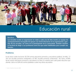 Propuestas de políticas de educación del Consejo Nacional de Educación




                                                      Educación rural
    Bandera
    Las escuelas rurales se organizarán en redes y cada una de ellas tendrá un equipo de
    acompañamiento encargado de apoyar a la red de directores en la organización y ges-
    tión de las escuelas, así como en la participación de la comunidad. También tendrán
    la facultad de elegir a sus profesores entre los que estén habilitados para cumplir esa
    función.


Problema

En las áreas rurales funcionan 26 334 centros educativos primarios y secundarios públicos; de ellos, 12
207 son escuelas primarias multigrados y 8 783, escuelas primarias unidocentes1. Por tanto, el 80%
de los centros educativos primarios y secundarios no tiene un maestro para cada grado educativo que
atienda. Solo en el 20% de centros poblados rurales hay oferta secundaria.


1	 Fuente: Estadística Educativa 2008.

                                                                                                                           17
 