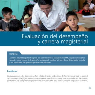 Propuestas de políticas de educación del Consejo Nacional de Educación




                  Evaluación del desempeño
                        y carrera magisterial
  Bandera
   Acelerar los plazos para el ingreso a la Carrera Pública Magisterial (CPM), cuyas evaluaciones
   tendrán como centro el desempeño profesional, medido a través de su desempeño en aula
   y los resultados de aprendizaje de sus estudiantes.



Problema

Las evaluaciones a los docentes no han estado dirigidas a identificar de forma integral cuál es su nivel
de formación pedagógica ni cómo se desempeñan en aula en su trabajo con los estudiantes. Descuidan,
por lo tanto, las competencias profesionales indispensables para formar personas seguras de sí mismas,



                                                                                                                           23
 