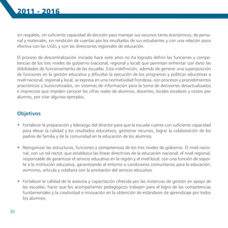2011 - 2016


     sin respaldo, sin suficiente capacidad de decisión para manejar sus recursos tanto económicos, de perso-
     nal y materiales, sin rendición de cuentas por los resultados de sus estudiantes y con una relación poco
     efectiva con las UGEL y con las direcciones regionales de educación.

     El proceso de descentralización iniciado hace siete años no ha logrado definir las funciones y compe-
     tencias de los tres niveles de gobierno (nacional, regional y local) que permitan enfrentar con éxito las
     debilidades de funcionamiento de las escuelas. Esta indefinición, además de generar una superposición
     de funciones en la gestión educativa y dificultar la ejecución de los programas y políticas educativas a
     nivel nacional, regional y local, se expresa en una normatividad frondosa, con procesos y procedimientos
     anacrónicos y burocratizados, en sistemas de información para la toma de decisiones desactualizados
     e imprecisos que impiden conocer las cifras reales de alumnos, docentes, locales escolares y costos por
     alumno, por citar algunos ejemplos.


     Objetivos

     •	 Fortalecer la preparación y liderazgo del director para que la escuela cuente con suficiente capacidad
        para elevar la calidad y los resultados educativos, gestionar recursos, lograr la colaboración de los
        padres de familia y de la comunidad en la educación de los alumnos.

     •	 Reorganizar las estructuras, funciones y competencias de los tres niveles de gobierno. El nivel nacio-
        nal, con un rol rector, que establezca las líneas directrices de la educación nacional; el nivel regional,
        responsable de garantizar el servicio educativo en la región y el nivel local, con una función de sopor-
        te a la institución educativa, garantizando el entorno o condiciones comunitarias para la educación;
        asimismo, articula y colabora con la prestación del servicio educativo.

     •	 Fortalecer la calidad de la asesoría y capacitación ofrecida por las instancias de gestión en apoyo de
        las escuelas; hacer que los acompañantes pedagógicos trabajen para el logro de las competencias
        fundamentales y la creatividad e innovación en la obtención de estándares de aprendizaje por todos
        los alumnos.


30
 