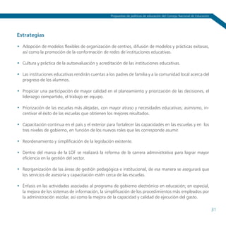 Propuestas de políticas de educación del Consejo Nacional de Educación




Estrategias

•	 Adopción de modelos flexibles de organización de centros, difusión de modelos y prácticas exitosas,
   así como la promoción de la conformación de redes de instituciones educativas.

•	 Cultura y práctica de la autoevaluación y acreditación de las instituciones educativas.

•	 Las instituciones educativas rendirán cuentas a los padres de familia y a la comunidad local acerca del
   progreso de los alumnos.

•	 Propiciar una participación de mayor calidad en el planeamiento y priorización de las decisiones, el
   liderazgo compartido, el trabajo en equipo.

•	 Priorización de las escuelas más alejadas, con mayor atraso y necesidades educativas; asimismo, in-
   centivar el éxito de las escuelas que obtienen los mejores resultados.

•	 Capacitación continua en el país y el exterior para fortalecer las capacidades en las escuelas y en los
   tres niveles de gobierno, en función de los nuevos roles que les corresponde asumir.

•	 Reordenamiento y simplificación de la legislación existente.

•	 Dentro del marco de la LOF se realizará la reforma de la carrera administrativa para lograr mayor
   eficiencia en la gestión del sector.

•	 Reorganización de las áreas de gestión pedagógica e institucional, de esa manera se asegurará que
   los servicios de asesoría y capacitación estén cerca de las escuelas.

•	 Énfasis en las actividades asociadas al programa de gobierno electrónico en educación; en especial,
   la mejora de los sistemas de información, la simplificación de los procedimientos más empleados por
   la administración escolar, así como la mejora de la capacidad y calidad de ejecución del gasto.

                                                                                                                            31
 