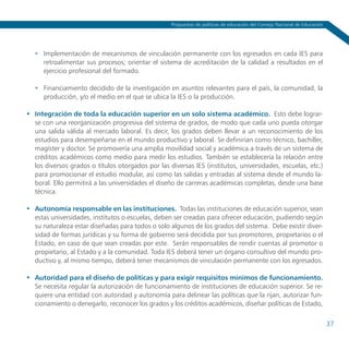 Propuestas de políticas de educación del Consejo Nacional de Educación




   	 Implementación de mecanismos de vinculación permanente con los egresados en cada IES para
      retroalimentar sus procesos; orientar el sistema de acreditación de la calidad a resultados en el
      ejercicio profesional del formado.

   	 Financiamiento decidido de la investigación en asuntos relevantes para el país, la comunidad, la
      producción, y/o el medio en el que se ubica la IES o la producción.

•	 Integración de toda la educación superior en un solo sistema académico. Esto debe lograr-
   se con una reorganización progresiva del sistema de grados, de modo que cada uno pueda otorgar
   una salida válida al mercado laboral. Es decir, los grados deben llevar a un reconocimiento de los
   estudios para desempeñarse en el mundo productivo y laboral. Se definirían como técnico, bachiller,
   magíster y doctor. Se promovería una amplia movilidad social y académica a través de un sistema de
   créditos académicos como medio para medir los estudios. También se establecería la relación entre
   los diversos grados o títulos otorgados por las diversas IES (institutos, universidades, escuelas, etc.)
   para promocionar el estudio modular, así como las salidas y entradas al sistema desde el mundo la-
   boral. Ello permitirá a las universidades el diseño de carreras académicas completas, desde una base
   técnica.

•	 Autonomía responsable en las instituciones. Todas las instituciones de educación superior, sean
   estas universidades, institutos o escuelas, deben ser creadas para ofrecer educación, pudiendo según
   su naturaleza estar diseñadas para todos o solo algunos de los grados del sistema. Debe existir diver-
   sidad de formas jurídicas y su forma de gobierno será decidida por sus promotores, propietarios o el
   Estado, en caso de que sean creadas por este. Serán responsables de rendir cuentas al promotor o
   propietario, al Estado y a la comunidad. Toda IES deberá tener un órgano consultivo del mundo pro-
   ductivo y, al mismo tiempo, deberá tener mecanismos de vinculación permanente con los egresados.

•	 Autoridad para el diseño de políticas y para exigir requisitos mínimos de funcionamiento.
   Se necesita regular la autorización de funcionamiento de instituciones de educación superior. Se re-
   quiere una entidad con autoridad y autonomía para delinear las políticas que la rijan, autorizar fun-
   cionamiento o denegarlo, reconocer los grados y los créditos académicos, diseñar políticas de Estado,

                                                                                                                             37
 