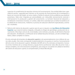 2011 - 2016


        supervisar el cumplimiento de requisitos mínimos de funcionamiento. Esta entidad debe tener capa-
        cidad de sanción, capacidad para intervenir en los procesos de financiamiento de la investigación o
        becas con recursos del Estado, así como mediar y facilitar la solución de los problemas que pudieran
        presentarse. Debe estar integrada por personalidades con indiscutible reconocimiento nacional e
        internacional en la producción y gestión del conocimiento. La Comisión Nacional de Evaluación y
        Acreditación Universitaria (Coneau), en cambio, debe tener autoridad para acreditar la excelencia en
        la calidad de las instituciones, mediante un proceso de evaluación altamente especializado y orienta-
        do a resultados.

     •	 Reforma del sistema de educación superior para lo que se requiere una Ley Marco de Educación
        Superior, que creará el sistema integrado, enfocado en el logro de aprendizaje y producción de co-
        nocimiento. Otras leyes como la de universidades, la de institutos y escuelas, la del Sistema Nacional
        de Evaluación, Acreditación y Certificación de la Calidad Educativa (Sineace), y la de la entidad regu-
        ladora, deben completar el sistema.

     El costo estimado de la bandera de educación superior es de aproximadamente cinco millones de nue-
     vos soles anuales. Este costo corresponde fundamentalmente a la puesta en marcha y funcionamiento
     del ente rector de la educación superior. Alrededor del 60% de la cifra estimada corresponde a honora-
     rios de los miembros de su consejo directivo y equipo técnico profesional, todos ellos de primer nivel, a
     tiempo completo y con remuneraciones competitivas, para asegurar una gestión de calidad en beneficio
     del sistema de educación superior, la competitividad y el desarrollo del país.




38
 