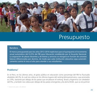 Propuestas de políticas de educación del Consejo Nacional de Educación




                                                                   Presupuesto
    Bandera
    El marco presupuestal para los años 2012-2016 explicitará para el quinquenio el incremento
    anual automático del 0.25% del PBI para Educación establecido por el Acuerdo Nacional.
    La asignación de plazas docentes y de bienes y servicios se otorgará en función de canastas
    básicas diferenciadas por alumno, de modo que cada institución educativa sepa automáti-
    camente cuánto le toca al año para atender a sus estudiantes.



Problema1

En el Perú, en los últimos años, el gasto público en educación como porcentaje del PBI ha fluctuado
alrededor del 3%, lo cual nos coloca en los últimos lugares del ranking latinoamericano, cuyo promedio
es 3.9%, bastante por debajo de los países que encabezan el ranking: Brasil y Argentina con alrededor
del 5%, y también nos coloca por debajo de los países emergentes y los de la OCDE, que se encuentran

1	 Fuente de los datos: UIS-UNESCO

                                                                                                                          49
 