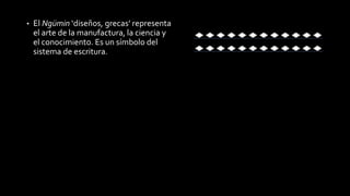 • El Ngümin ‘diseños, grecas’ representa 
el arte de la manufactura, la ciencia y 
el conocimiento. Es un símbolo del 
sistema de escritura. 
 