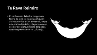 Te Reva Reimiro 
• El símbolo del Reimiro, insignia en 
forma de luna creciente con figuras 
antropomorfas en los extremos, y que 
ostentaban los Ariki, y la pintaron con 
el color del Mana,símbolo del poder, 
que se representa con el color rojo. 
 