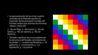 • la representación de los cinco cuadros 
centrales de la Wiphala significa la 
expresión de los principios morales del 
hombre andino que orientan los Amanta 
‘sabios’, estos son: 
1.- No ser flojo, 2.- No mentir, 3.- No ser 
ladrón, 4.- No ser asesino, 5.- No ser 
libertino. 
• También significan los cinco poderes de 
la estructura del Estado comunitario de 
los Andes: 1.- La doctrina filosófica, 2.- El 
gobierno, 3.- La economía, 4.- La 
legislación, 5.- La justicia. 
 