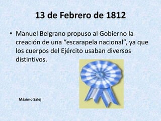 13 de Febrero de 1812
• Manuel Belgrano propuso al Gobierno la
creación de una “escarapela nacional”, ya que
los cuerpos d...