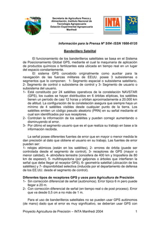 Secretaría de Agricultura Pesca y
                    Alimentación, Instituto Nacional de
                        Tecnología Agropecuaria
                   Estación Experimental Agropecuaria
                                 Manfredi




                         Información para la Prensa Nº 5/04-ISSN 1666-6135

                              Banderillero Satelital

        El funcionamiento de los banderilleros satelitales se basa en el Sistema
de Posicionamiento Global GPS, mediante el cual la maquinaria de aplicación
de productos químicos o fertilizantes esta ubicada en tiempo real en un lugar
del espacio constantemente.
        El sistema GPS concebido originalmente como auxiliar para la
navegación de las fuerzas militares de EEUU. posee 3 subsistemas o
segmentos que lo componen: 1- Segmento espacial o subsistema satelitario,
2- Segmento de control o subsistema de control y 3- Segmento de usuario o
subsistema del usuario.
1- Está constituido por 24 satélites operativos de la constelación NAVSTAR
    (GPS), los cuales se hayan distribuidos en 6 órbitas elípticas, los satélites
    tienen un período de casi 12 horas y orbitan aproximadamente a 20.000 km
    de altitud. La configuración de la constelación asegura que siempre haya un
    mínimo de 4 satélites visibles desde cualquier punto de la tierra. Los
    satélites emiten un código pseudo aleatorio (PRN) en su señal mediante el
    cual son identificados por sus receptores.
2- Controlan la información de los satélites y pueden corregir aumentando o
    disminuyendo el error.
3- Por último el segmento usuario que es el que realiza su trabajo en base a la
    información recibida.

   La señal posee diferentes fuentes de error que en mayor o menor medida le
dan precisión al dato que obtiene el usuario en su trabajo. Las fuentes de error
pueden ser:
1- relojes atómicos (están en los satélites), 2- errores de órbita (puede ser
controlada desde el segmento de control), 3- receptores de GPS (mayor o
menor calidad), 4- atmósfera terrestre (ionosfera de 400 km y troposfera de 80
km de espesor), 5- multitrayectoria (por galpones o árboles que interfieren la
señal que debe llegar al receptor GPS), 6- geometría satelital (ubicación de los
satélites) y 7- disponibilidad selectiva (inducida por el departamento de defensa
de los EE.UU. desde el segmento de control).

Diferentes tipos de receptores GPS y usos para Agricultura de Precisión
1- Sin corrección diferencial de señal (autónomos). Error típico 6 m pero puede
   llegar a 20 m.
2- Con corrección diferencial de señal (en tiempo real o de post proceso). Error
   que va desde 0,5 cm a no más de 1 m.

   Para el uso de banderilleros satelitales no se pueden usar GPS autónomos
(de mano) dado que el error es muy significativo, se deberían usar GPS con

Proyecto Agricultura de Precisión – INTA Manfredi 2004                         1
 