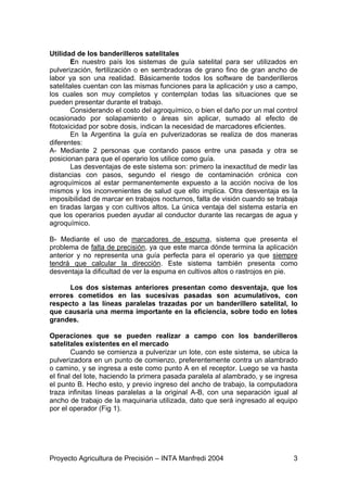 Utilidad de los banderilleros satelitales
        En nuestro país los sistemas de guía satelital para ser utilizados en
pulverización, fertilización o en sembradoras de grano fino de gran ancho de
labor ya son una realidad. Básicamente todos los software de banderilleros
satelitales cuentan con las mismas funciones para la aplicación y uso a campo,
los cuales son muy completos y contemplan todas las situaciones que se
pueden presentar durante el trabajo.
        Considerando el costo del agroquímico, o bien el daño por un mal control
ocasionado por solapamiento o áreas sin aplicar, sumado al efecto de
fitotoxicidad por sobre dosis, indican la necesidad de marcadores eficientes.
        En la Argentina la guía en pulverizadoras se realiza de dos maneras
diferentes:
A- Mediante 2 personas que contando pasos entre una pasada y otra se
posicionan para que el operario los utilice como guía.
        Las desventajas de este sistema son: primero la inexactitud de medir las
distancias con pasos, segundo el riesgo de contaminación crónica con
agroquímicos al estar permanentemente expuesto a la acción nociva de los
mismos y los inconvenientes de salud que ello implica. Otra desventaja es la
imposibilidad de marcar en trabajos nocturnos, falta de visión cuando se trabaja
en tiradas largas y con cultivos altos. La única ventaja del sistema estaría en
que los operarios pueden ayudar al conductor durante las recargas de agua y
agroquímico.

B- Mediante el uso de marcadores de espuma, sistema que presenta el
problema de falta de precisión, ya que este marca dónde termina la aplicación
anterior y no representa una guía perfecta para el operario ya que siempre
tendrá que calcular la dirección. Este sistema también presenta como
desventaja la dificultad de ver la espuma en cultivos altos o rastrojos en pie.

      Los dos sistemas anteriores presentan como desventaja, que los
errores cometidos en las sucesivas pasadas son acumulativos, con
respecto a las líneas paralelas trazadas por un banderillero satelital, lo
que causaría una merma importante en la eficiencia, sobre todo en lotes
grandes.

Operaciones que se pueden realizar a campo con los banderilleros
satelitales existentes en el mercado
        Cuando se comienza a pulverizar un lote, con este sistema, se ubica la
pulverizadora en un punto de comienzo, preferentemente contra un alambrado
o camino, y se ingresa a este como punto A en el receptor. Luego se va hasta
el final del lote, haciendo la primera pasada paralela al alambrado, y se ingresa
el punto B. Hecho esto, y previo ingreso del ancho de trabajo, la computadora
traza infinitas líneas paralelas a la original A-B, con una separación igual al
ancho de trabajo de la maquinaria utilizada, dato que será ingresado al equipo
por el operador (Fig 1).




Proyecto Agricultura de Precisión – INTA Manfredi 2004                         3
 