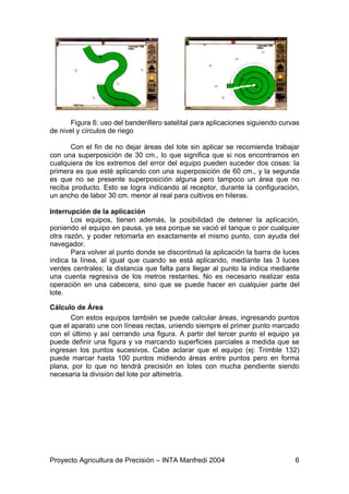 Figura 6: uso del banderillero satelital para aplicaciones siguiendo curvas
de nivel y círculos de riego

       Con el fin de no dejar áreas del lote sin aplicar se recomienda trabajar
con una superposición de 30 cm., lo que significa que si nos encontramos en
cualquiera de los extremos del error del equipo pueden suceder dos cosas: la
primera es que esté aplicando con una superposición de 60 cm., y la segunda
es que no se presente superposición alguna pero tampoco un área que no
reciba producto. Esto se logra indicando al receptor, durante la configuración,
un ancho de labor 30 cm. menor al real para cultivos en hileras.

Interrupción de la aplicación
       Los equipos, tienen además, la posibilidad de detener la aplicación,
poniendo el equipo en pausa, ya sea porque se vació el tanque o por cualquier
otra razón, y poder retomarla en exactamente el mismo punto, con ayuda del
navegador.
       Para volver al punto donde se discontinuó la aplicación la barra de luces
indica la línea, al igual que cuando se está aplicando, mediante las 3 luces
verdes centrales; la distancia que falta para llegar al punto la indica mediante
una cuenta regresiva de los metros restantes. No es necesario realizar esta
operación en una cabecera, sino que se puede hacer en cualquier parte del
lote.

Cálculo de Área
       Con estos equipos también se puede calcular áreas, ingresando puntos
que el aparato une con líneas rectas, uniendo siempre el primer punto marcado
con el último y así cerrando una figura. A partir del tercer punto el equipo ya
puede definir una figura y va marcando superficies parciales a medida que se
ingresan los puntos sucesivos. Cabe aclarar que el equipo (ej: Trimble 132)
puede marcar hasta 100 puntos midiendo áreas entre puntos pero en forma
plana, por lo que no tendrá precisión en lotes con mucha pendiente siendo
necesaria la división del lote por altimetría.




Proyecto Agricultura de Precisión – INTA Manfredi 2004                          6
 