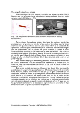 Uso en pulverizaciones aéreas
      El equipamiento de guía satelital completo, con abono de señal DGPS
Beacon por tres años para una pulverizadora autopropulsada tiene un costo
cercano a los 8.000 dólares + IVA.




Fig. 7 y 8: Esquema que muestra como realiza la aplicación un avión y
equipamiento.

       Para aviones fumigadores existen dos tipos de equipos, siendo las
prestaciones y el precio muy similar a los equipos terrestres, con la única
diferencia en que las antenas son de uso aéreo debido a la velocidad de
aplicación. Estos equipos permiten trabajar en carrusel o las llamadas melgas
por los productores; así se evitan los giros violentos y volver a volar
inmediatamente sobre las zonas aledañas al área aplicada en caso que los
productos sean tóxicos. Además del sistema de guía de luces se puede adquirir
un monitor que indica al piloto el lugar donde se encuentra el avión, y una
brújula circular orienta al mismo hacia dónde debe dirigirse, esto encarece un
poco el equipo.
       Esta pantalla display va marcando y grabando el recorrido del avión visto
en planta, relacionado con las coordenadas geográficas y también con un
mapa de base georreferenciado del campo o lote que se debe ingresar al
monitor (Fig 8).
       Esto ayuda al piloto a encontrar el lugar en lote donde debe comenzar la
pasada sucesiva, operación que se hace más dificultosa si solamente tuviera la
barra de luces, debido a las distancias de giro y a la gran velocidad que se
desplazan. Además el hecho de que se graben los recorridos brinda un archivo
para verificar y documentar las aplicaciones (Fig. 7). En el caso de las
pulverizaciones aéreas se recomienda trabajar con 2 m de traslape entre las
sucesivas pasadas, en un principio, y a medida que el piloto gana experiencia
con este sistema de guía se puede reducir esta distancia a 1 m. Al igual que en
las pulverizadoras terrestres el traslape se logra indicando un ancho de faja
tanto menor como se quiera superponer las pasadas.




Proyecto Agricultura de Precisión – INTA Manfredi 2004                        7
 