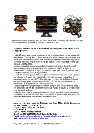 Banderillero satelital conectado con un control electrónico - hidráulico en la barra de tiro que
corrige el error de operador en la guía con la barra de luces.


  Auto Guía. Muchas de estas novedades seran expuestas en Expo Chacra
  y Feriagro 2004.

  FUTURO: auto-guía, varias empresas lo tienen desarrollado y entre ellas están
  John Deere, Trimble, Satloc, Agco, entre otros. Este sistema todavía no ha sido
  autorizado con automatización total solamente por cubrir normas de seguridad
  de riesgo laboral y otros riesgos fuera del campo, como seguridad de día, por
  ejemplo en el traslado.
  Algunas empresas promocionan el sistema diciendo que en los próximos 5
  años auto-guía será el responsable principal de las modificaciones en el
  escenario de la maquinaria agrícola, además de promocionar la aplicación de
  de este sistema en todos sus productos.
  El sistema de auto-guía, automatiza el direccionamiento de un equipo agrícola,
  permitiendo un trabajo más cualificado, condiciones antes imposibles. El
  operador trabaja con precisión de noche y en condiciones de baja visibilidad,
  por más tiempo y con menos desgaste físico, lo que permite aumentar la
  concentración en otras tareas más importantes.
  También le permite al operador trabajar en campos con curvas de nivel dado
  que la guía es por medio visual como auditivo. Ayuda a reducir la superposición
  y las zonas sin aplicar.
  Un factor muy importante para destacar es que el operador posee más confort
  lo que reduce el cansancio del mismo y optimiza la eficiencia de aplicación de
  productos herbicidas, insecticidas, fertilizantes, etc.


  Autores: Ing. Agr. Andrés Méndez, Ing Agr. MSc. Mario Bragachini,
  Ing Agr Fernando Scaramuzza.
  Proyecto Agricultura de Precisión
  INTA Manfredi
  TE/Fax: 03572 493039/53/58/61
  Ruta 9 km 636, (5988) Manfredi, Pcia de Cordoba
  E-mail: agripres@onenet.com.ar / agprecision@cotelnet.com.ar
  Web: www.agriculturadeprecision.org

  Proyecto Agricultura de Precisión – INTA Manfredi 2004                                   9
 