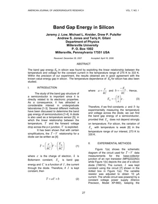 AMERICAN JOURNAL OF UNDERGRADUATE RESEARCH                                                   VOL. 7, NO. 1




                      Band Gap Energy in Silicon
                Jeremy J. Low, Michael L. Kreider, Drew P. Pulsifer
                       Andrew S. Jones and Tariq H. Gilani
                            Department of Physics
                             Millersville University
                                  P. O. Box 1002
                     Millersville, Pennsylvania 17551 USA
                       Received: December 26, 2007              Accepted: April 16, 2008

                                             ABSTRACT

The band gap energy Eg in silicon was found by exploiting the linear relationship between the
temperature and voltage for the constant current in the temperature range of 275 K to 333 K.
Within the precision of our experiment, the results obtained are in good agreement with the
known value energy gap in silicon. The temperature dependence of Eg for silicon has also been
studied.

I.      INTRODUCTION                                                         e          − Eg
                                                          where        a=       and b =       . Hence,
       The study of the band gap structure of                               kC            kC
a semiconductor is important since it is                                              ⎛b⎞
directly related to its electronic properties.                                 E g = −⎜ ⎟ e .        (3)
As a consequence, it has attracted a                                                  ⎝a⎠
considerable interest in undergraduate
                                                          Therefore, if we find constants a and b by
laboratories [1-3]. Several different methods
                                                          experimentally measuring the temperature
have been discussed to determine the band
                                                          and voltage across the diode, we can find
gap energy of semiconductors [1-4]. A diode
                                                          the band gap energy of a semiconductor,
is also used as a temperature sensor [5], in
which the linear relationship between the                 provided that E g does not depend strongly
temperature, T and the forward voltage                    on temperature. For silicon, the variation of
drop across the p-n junction, V is exploited.             E g with temperature is weak [6] in the
         It has been shown that with certain
                                                          temperature range of our interest, 273 K to
simplifications, the T − V relationship for a             335 K.
diode can be written as [4]

             ⎛ e ⎞     ⎛ Eg ⎞                             II.          EXPERIMENTAL METHODS
          T =⎜
             ⎝ kC ⎠    ⎜ kC ⎟
                  ⎟V − ⎜    ⎟               (1)
                       ⎝    ⎠                                    Figure 1(a) shows the schematic
                                                          diagram of the circuit used for T − V data
where e is the charge of electron, k is                   measurements for the base-collector
Boltzmann constant, E g is band gap                       junction of an npn transistor (MPS2222AG)
                                                          while Figure 1(b) depicts the use of a silicon
energy and C is a function of I , the current             diode (1N914). The current, I was kept
through the diode. Therefore, if I is kept                constant using the circuit [7] shown in the
constant, then                                            dotted box in Figure 1(a). The variable
                                                          resistor was adjusted to obtain 10 μA
                                                          current. The whole circuit was powered by a
                T = aV + b                  (2)           constant voltage power supply (Elenco
                                                          Precision, Model XP-660), keeping the


                                                     27
 