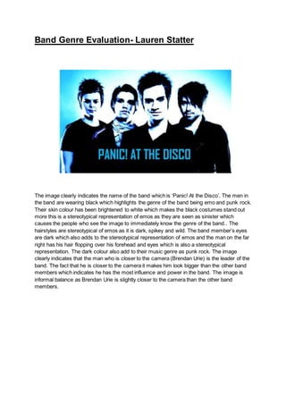 Band Genre Evaluation- Lauren Statter
The image clearly indicates the name of the band which is ‘Panic! At the Disco’. The men in
the band are wearing black which highlights the genre of the band being emo and punk rock.
Their skin colour has been brightened to white which makes the black costumes stand out
more this is a stereotypical representation of emos as they are seen as sinister which
causes the people who see the image to immediately know the genre of the band.. The
hairstyles are stereotypical of emos as it is dark, spikey and wild. The band member’s eyes
are dark which also adds to the stereotypical representation of emos and the man on the far
right has his hair flopping over his forehead and eyes which is also a stereotypical
representation. The dark colour also add to their music genre as punk rock. The image
clearly indicates that the man who is closer to the camera (Brendan Urie) is the leader of the
band. The fact that he is closer to the camera it makes him look bigger than the other band
members which indicates he has the most influence and power in the band. The image is
informal balance as Brendan Urie is slightly closer to the camera than the other band
members.
 