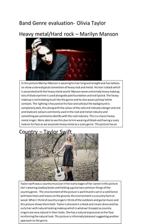 Band Genre evaluation- Olivia Taylor
Heavy metal/Hard rock – Marilyn Manson
Country – Taylor Swift
In thispicture MarilynMansonis wearinghishairlongandstraightand has tattoos
on show a stereotypical conventionof heavyrockandmetal.Hishair isblackwhich
isassociatedwiththe heavymetal world.Mansonwearsextremelyheavymakeup,
lotsof blackeyelinerisusedalongside palefoundationandredlipstick.The heavy
makeupisintimidatingmuchlike the genre andhe alsowearsyellow/white
contacts.The lightingisfocusedonhisface andsofabut the backgroundis
completelydark,thisalongwiththe colourof the sofaredindicatesdangerandred
and blackare colourscommonlyusedinthe rockand metal industryand
somethingwe commonlyidentifywiththe rockindustry.Thisisa classicheavy
metal singer. Were able tosee thisdue tohimwearingall blackand havinga scary
lookon hisface as we associate heavymetal asa scary genre.Thispicture hasan
informal balance.
Taylorswiftwasa countrymusicianinherearlystagesof her careerinthispicture
she’swearingcowboyboots andholdingaguitartwocommon thingsof the
countrygenre. The environmentof the picture iswell litandissetin a coldforest
withbare treesand leavesonthe ground,the environmentisacountryfarm or
wood.WhenI thinkof countrysingersI thinkof the outdoorsand guitarmusicand
thispicture showsthemboth.Taylorisdressedin a blackand cream dressandhas
curlyhair withnatural lookingmakeupwhichiswhatwe’dexpectascountry
singersare verynatural in theirlooks. She hasa natural expressiononherface
reinforcingthe natural look.Thispicture isinformallybalanced suggestinganother
approach to the genre.
 