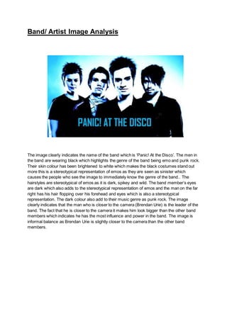 Band/ Artist Image Analysis
The image clearly indicates the name of the band which is ‘Panic! At the Disco’. The men in
the band are wearing black which highlights the genre of the band being emo and punk rock.
Their skin colour has been brightened to white which makes the black costumes stand out
more this is a stereotypical representation of emos as they are seen as sinister which
causes the people who see the image to immediately know the genre of the band.. The
hairstyles are stereotypical of emos as it is dark, spikey and wild. The band member’s eyes
are dark which also adds to the stereotypical representation of emos and the man on the far
right has his hair flopping over his forehead and eyes which is also a stereotypical
representation. The dark colour also add to their music genre as punk rock. The image
clearly indicates that the man who is closer to the camera (Brendan Urie) is the leader of the
band. The fact that he is closer to the camera it makes him look bigger than the other band
members which indicates he has the most influence and power in the band. The image is
informal balance as Brendan Urie is slightly closer to the camera than the other band
members.
 