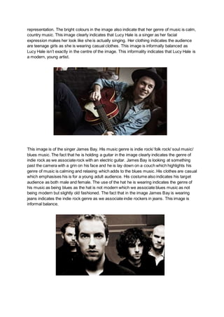 representation. The bright colours in the image also indicate that her genre of music is calm,
country music. This image clearly indicates that Lucy Hale is a singer as her facial
expression makes her look like she is actually singing. Her clothing indicates the audience
are teenage girls as she is wearing casual clothes. This image is informally balanced as
Lucy Hale isn’t exactly in the centre of the image. This informality indicates that Lucy Hale is
a modern, young artist.
This image is of the singer James Bay. His music genre is indie rock/ folk rock/ soul music/
blues music. The fact that he is holding a guitar in the image clearly indicates the genre of
indie rock as we associate rock with an electric guitar. James Bay is looking at something
past the camera with a grin on his face and he is lay down on a couch which highlights his
genre of music is calming and relaxing which adds to the blues music. His clothes are casual
which emphasises his is for a young adult audience. His costume also indicates his target
audience as both male and female. The use of the hat he is wearing indicates the genre of
his music as being blues as the hat is not modern which we associate blues music as not
being modern but slightly old fashioned. The fact that in the image James Bay is wearing
jeans indicates the indie rock genre as we associate indie rockers in jeans. This image is
informal balance.
 